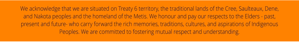 We acknowledge that we are situated on Treaty 6 territory, the traditional lands of the Cree, Saulteaux, Dene, and Nakota peoples and the homeland of the Metis. We honour and pay our respects to the Elders - past, present and future- who carry forward the rich memories, traditions, cultures, and aspirations of Indigenous Peoples. We are committed to fostering mutual respect and understanding.